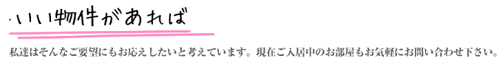 『いい物件があれば』『引越はまだ先だけど』『お部屋はじっくり選びたい』私達はそんなお客様のご要望にお応えしたいと考えています。現在満室のお部屋もお気軽にお問い合わせ下さい。