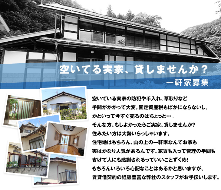 空いてる実家、貸しませんか？空いている実家の防犯や手入れ、草取りなど手間がかかって大変。固定資産税もばかにならないし。かといって今すぐ売るのはちょっと・・・。そんな方、もしよかったらご実家、貸しませんか？住みたい方は大勢いらっしゃいます。住宅地はもちろん、山の上の一軒家なんてお家も実はかなり人気があるんです。家賃も入って管理の手間も省けて人にも感謝されるっていいことずくめ！もちろんいろいろ心配なことはあるかと思いますが、賃貸借契約の経験豊富な弊社のスタッフがお手伝いします。